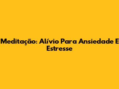 Meditação: Alívio Para Ansiedade E Estresse