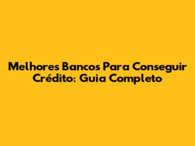 Melhores Bancos Para Conseguir Crédito: Guia Completo