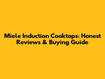 Miele Induction Cooktops: Honest Reviews & Buying Guide