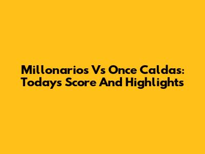 Millonarios Vs Once Caldas: Today's Score And Highlights