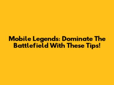 Mobile Legends: Dominate The Battlefield With These Tips!