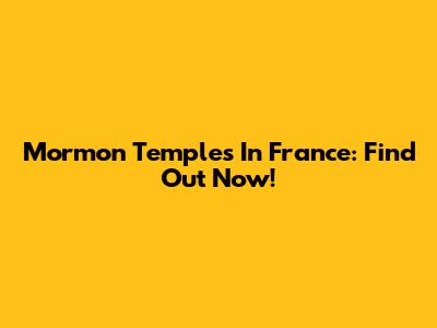 Mormon Temples In France: Find Out Now!