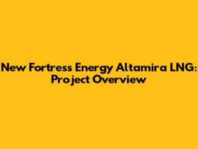 New Fortress Energy Altamira LNG: Project Overview