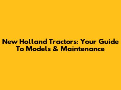 New Holland Tractors: Your Guide To Models & Maintenance