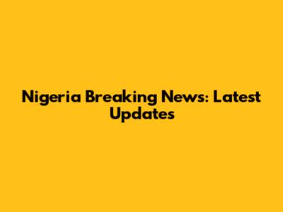 Nigeria Breaking News: Latest Updates
