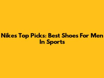 Nike's Top Picks: Best Shoes For Men In Sports