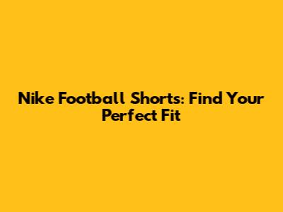 Nike Football Shorts: Find Your Perfect Fit