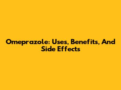 Omeprazole: Uses, Benefits, And Side Effects