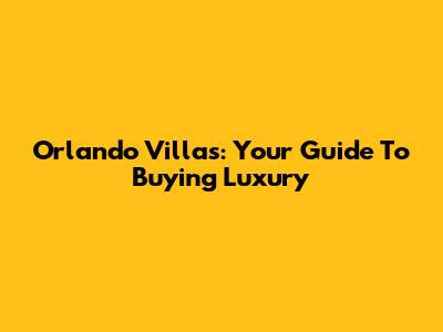 Orlando Villas: Your Guide To Buying Luxury