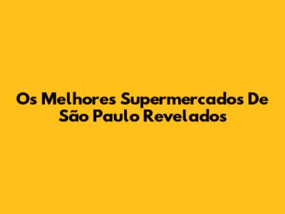 Os Melhores Supermercados De São Paulo Revelados