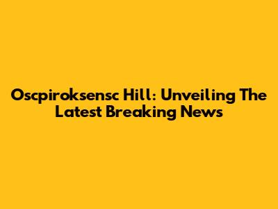 Oscpiroksensc Hill: Unveiling The Latest Breaking News