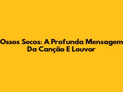 Ossos Secos: A Profunda Mensagem Da Canção E Louvor