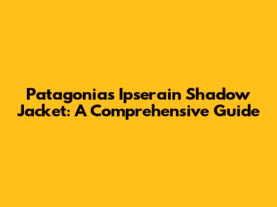 Patagonia's Ipserain Shadow Jacket: A Comprehensive Guide