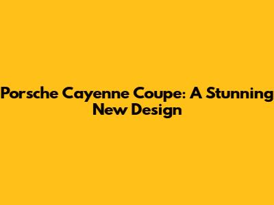 Porsche Cayenne Coupe: A Stunning New Design