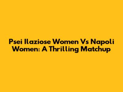 Psei Ilaziose Women Vs Napoli Women: A Thrilling Matchup