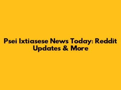 Psei Ixtiasese News Today: Reddit Updates & More