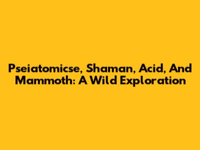 Pseiatomicse, Shaman, Acid, And Mammoth: A Wild Exploration