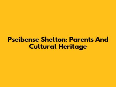 Pseibense Shelton: Parents And Cultural Heritage