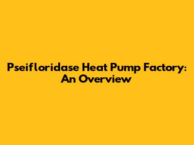 Pseifloridase Heat Pump Factory: An Overview