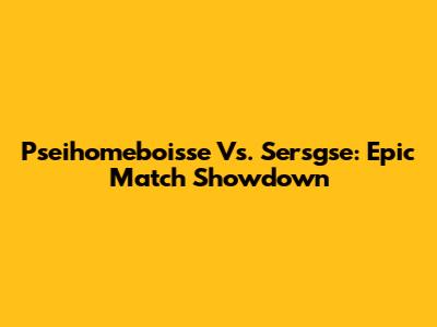 Pseihomeboisse Vs. Sersgse: Epic Match Showdown