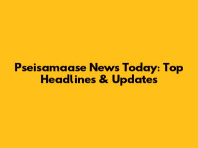 Pseisamaase News Today: Top Headlines & Updates