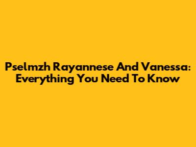 Pselmzh Rayannese And Vanessa: Everything You Need To Know