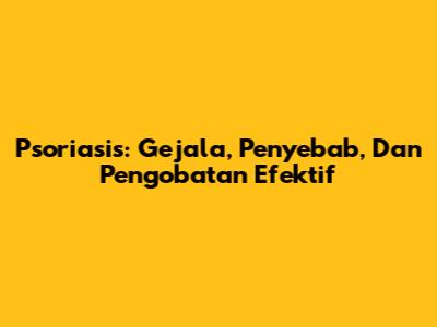 Psoriasis: Gejala, Penyebab, Dan Pengobatan Efektif