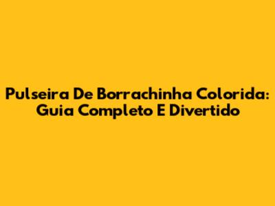 Pulseira De Borrachinha Colorida: Guia Completo E Divertido