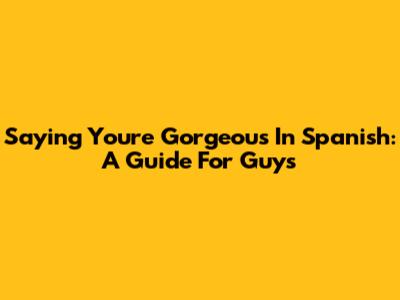 Saying 'You're Gorgeous' In Spanish: A Guide For Guys