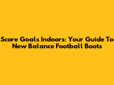 Score Goals Indoors: Your Guide To New Balance Football Boots
