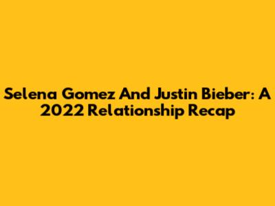 Selena Gomez And Justin Bieber: A 2022 Relationship Recap