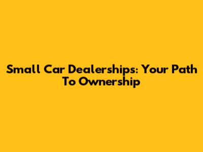 Small Car Dealerships: Your Path To Ownership