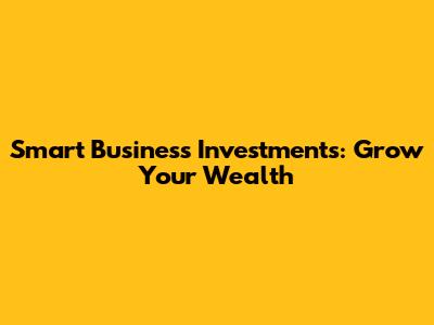 Smart Business Investments: Grow Your Wealth