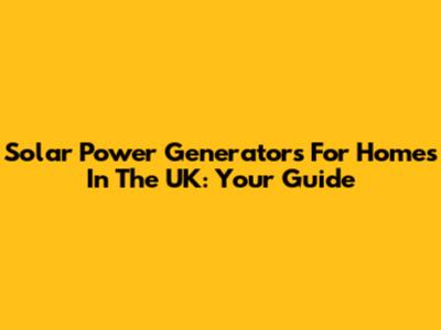 Solar Power Generators For Homes In The UK: Your Guide