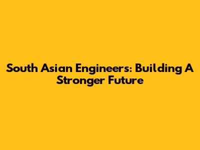 South Asian Engineers: Building A Stronger Future