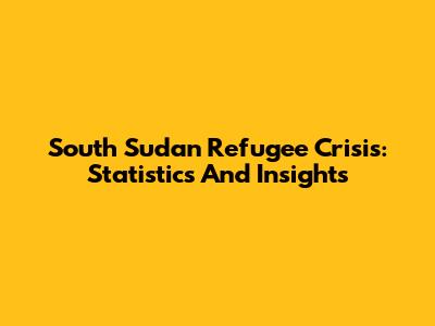 South Sudan Refugee Crisis: Statistics And Insights