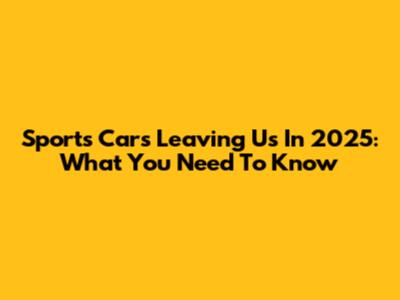 Sports Cars Leaving Us In 2025: What You Need To Know