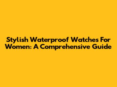 Stylish Waterproof Watches For Women: A Comprehensive Guide