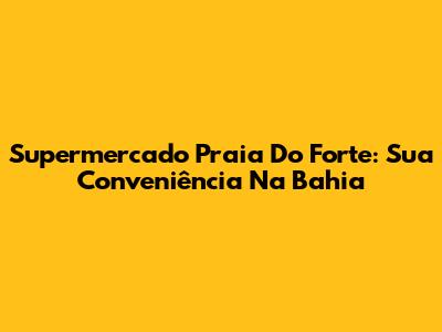 Supermercado Praia Do Forte: Sua Conveniência Na Bahia