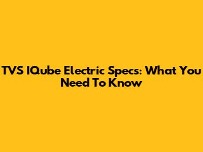 TVS IQube Electric Specs: What You Need To Know