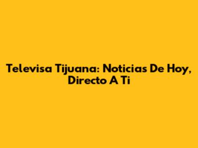 Televisa Tijuana: Noticias De Hoy, Directo A Ti