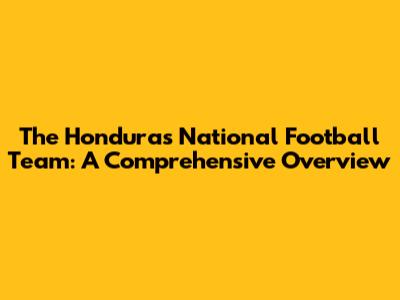 The Honduras National Football Team: A Comprehensive Overview
