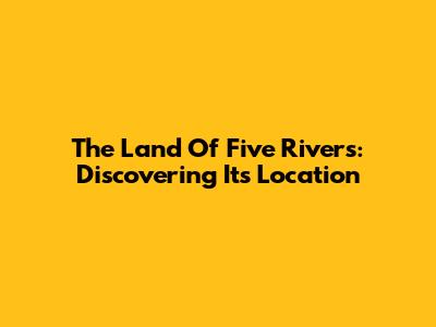 The Land Of Five Rivers: Discovering Its Location