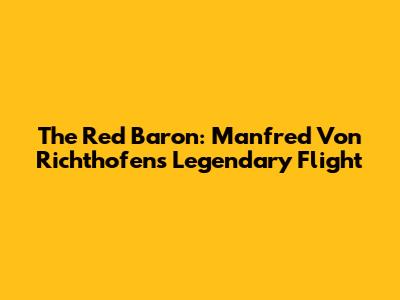 The Red Baron: Manfred Von Richthofen's Legendary Flight