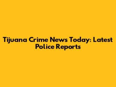 Tijuana Crime News Today: Latest Police Reports