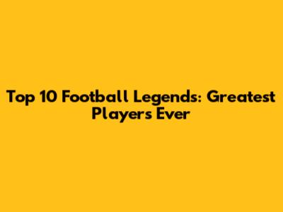 Top 10 Football Legends: Greatest Players Ever