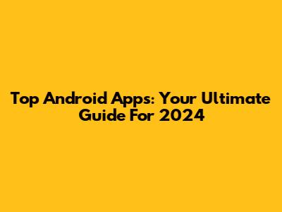 Top Android Apps: Your Ultimate Guide For 2024