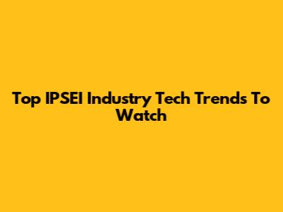 Top IPSEI Industry Tech Trends To Watch