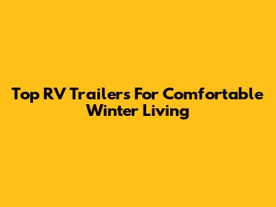 Top RV Trailers For Comfortable Winter Living
