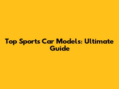 Top Sports Car Models: Ultimate Guide